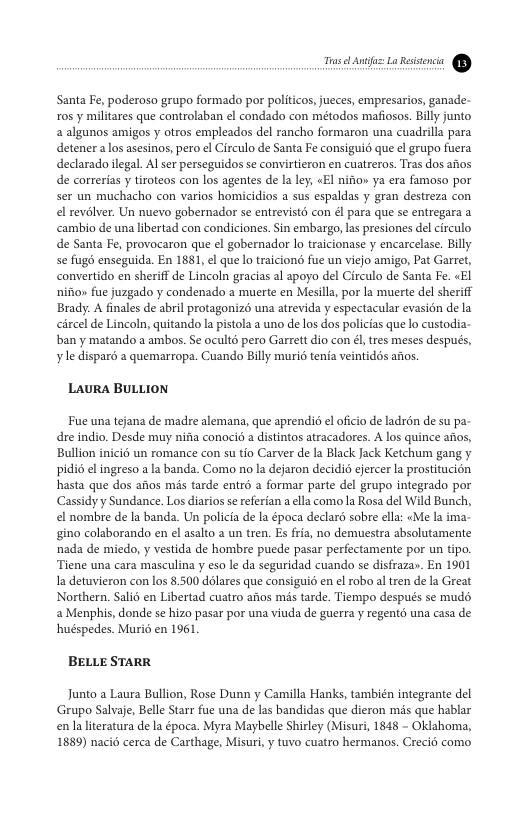 e —  Santa Fe, poderoso grupo formado por politicos,jueces, empresarios, ganade- ros y militares que controlaban el condado con métodos mafiosos. Billy junto 2 alganos amigos y otros empleados del rancho formaron una cuadrilla para detener alos asesinos, pero el Circulo de Santa Fe consigui que el grupo fuera declarado legal. Al ser perseguidos se convitieron en cuatreros. Tras dos anos de correrias y tiroteos con los agentes de la ley «El nifio» ya era famoso por ser un muchacho con varios homicidios a sus espaldas y gran destreza con el revélver. Un nuevo gobernador se entrevists con él para que se entregara a cambio de una libertad con condiciones. Sin embargo, las presiones del circulo de Santa Fe, provocaron que el gobernador lo traicionase y encarcelase. Billy se fugd enseguida. En 1881, el que lo traiciond fue un viejo amigo, Pat Garret, convertido en sheriff de Lincoln gracias al apoyo del Circulo de Santa Fe. «EI nifio» fue juzgado y condenado a muerte en Mesila, por la muerte del sheriff Brady. A finales de abril protagonizo una atrevida y espectacular evasién de la circel de Lincoln, quitando l pistola a uno de los dos policias que lo custodia- ban y matando a ambos. Se ocultd pero Garret dio con €, tres meses después, yle disparé a quemarropa. Cuando Billy muri6 tenia veintidos afos.  LAURA BULLION  Fue una tejana de madre alemana, que aprendid el oficio de ladrén de su pa- dre indio. Desde muy nifa conocid a distintos atracadores. A los quince aos, Bullion inici6 un romance con su tio Carver de la Black Jack Ketchum gang y pidi6 el ingreso ala banda. Como no la dejaron decidi ejercer a prostitucion hasta que dos aitos mis tarde entrd a formar parte del grupo integrado por Cassidyy Sundance. Los diarios s referian a ella como la Rosa del Wild Bunch, el nombre de la banda. Un policia de la época declaré sobre ella: «Me la ima- gino colaborando en el asalto a un tren. s fria, no demuestra absolutamente nada de miedo, y vestida de hombre puede pasar perfectamente por un tipo. Tiene una cara masculina y eso le da seguridad cuando se disfraza». En 1901 a detuvieron con los 8.500 dlares que consiguid en el robo al tren de la Great Northern. Sali6 en Libertad cuatro aios mis tarde. Tiempo despus se mudé 2 Menphis, donde se hizo pasar por una viuda de guerra y regent una casa de huéspedes. Murio en 1961.  BELLE STARR  Junto a Laura Bullion, Rose Dunn y Camilla Hanks, también integrante del Grupo Salvaje, Belle Starr fue una de las bandidas que dieron mis que hablar enla literatura de la época. Myra Maybele Shirley (Misuri, 1848 - Oklahoma, 1889) naci6 cerca de Carthage, Misuri,y tuvo cuatro hermanos. Creci6 como 